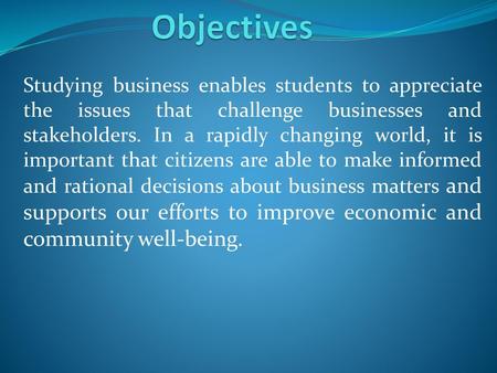 Objectives Studying business enables students to appreciate the issues that challenge businesses and stakeholders. In a rapidly changing world, it is important.