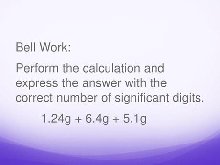 Bell Work: Perform the calculation and express the answer with the correct number of significant digits. 1.24g + 6.4g + 5.1g.