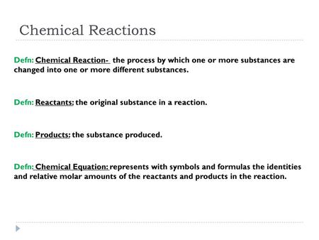 Chemical Reactions Defn: Chemical Reaction- the process by which one or more substances are changed into one or more different substances. Defn: Reactants: