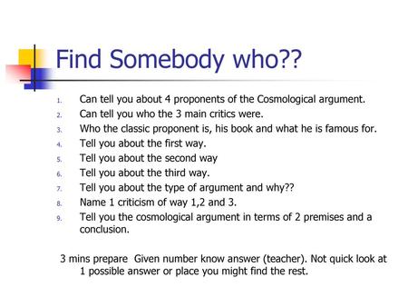 Find Somebody who?? Can tell you about 4 proponents of the Cosmological argument. Can tell you who the 3 main critics were. Who the classic proponent is,