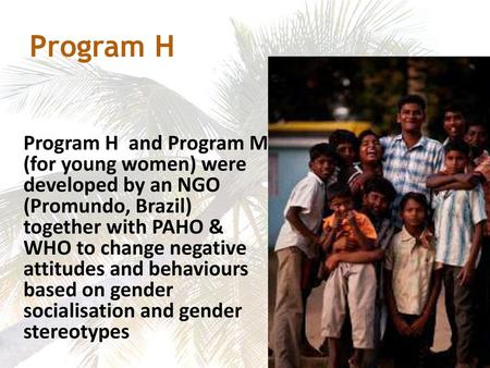 Program H Program H and Program M (for young women) were developed by an NGO (Promundo, Brazil) together with PAHO & WHO to change negative attitudes.