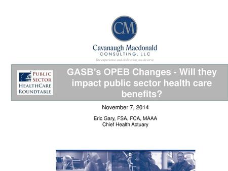 GASB’s OPEB Changes - Will they impact public sector health care benefits? November 7, 2014 Eric Gary, FSA, FCA, MAAA Chief Health Actuary.