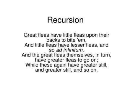 Recursion Great fleas have little fleas upon their backs to bite 'em, And little fleas have lesser fleas, and so ad infinitum. And the great fleas themselves,