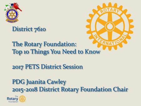 District 7610 The Rotary Foundation: Top 10 Things You Need to Know 2017 PETS District Session PDG Juanita Cawley 2015-2018 District Rotary Foundation.