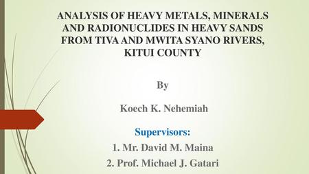 ANALYSIS OF HEAVY METALS, MINERALS AND RADIONUCLIDES IN HEAVY SANDS FROM TIVA AND MWITA SYANO RIVERS, KITUI COUNTY By Koech K. Nehemiah Supervisors: 1.