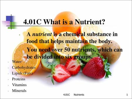 4.01C What is a Nutrient? A nutrient is a chemical substance in food that helps maintain the body. You need over 50 nutrients, which can be divided into.