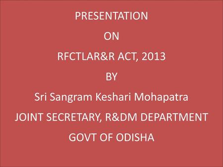 PRESENTATION ON RFCTLAR&R ACT, 2013 BY Sri Sangram Keshari Mohapatra JOINT SECRETARY, R&DM DEPARTMENT GOVT OF ODISHA.