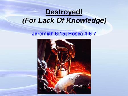 Destroyed! (For Lack Of Knowledge) Jeremiah 6:15; Hosea 4:6-7