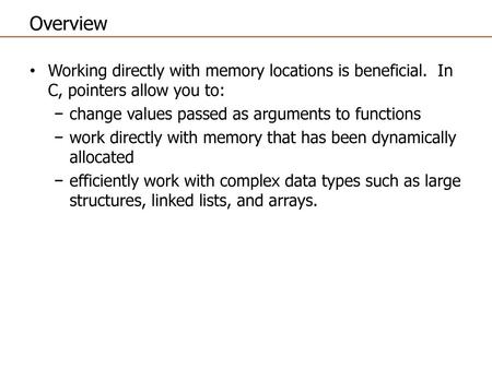 Overview Working directly with memory locations is beneficial. In C, pointers allow you to: change values passed as arguments to functions work directly.