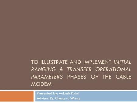 TO ILLUSTRATE AND IMPLEMENT INITIAL RANGING & TRANSFER OPERATIONAL PARAMETERS PHASES OF THE CABLE MODEM Presented by: Aakash Patel Advisor: Dr. Chung –E.