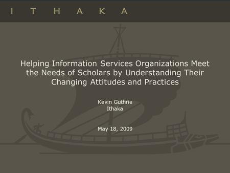 Helping Information Services Organizations Meet the Needs of Scholars by Understanding Their Changing Attitudes and Practices Kevin Guthrie Ithaka May.