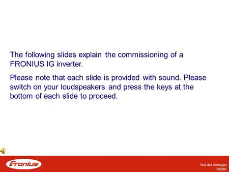 Titel des Vortrages 01/2007 The following slides explain the commissioning of a FRONIUS IG inverter. Please note that each slide is provided with sound.