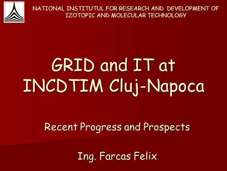 GRID and IT at INCDTIM Cluj-Napoca Recent Progress and Prospects Ing. Farcas Felix NATIONAL INSTITUTUL FOR RESEARCH AND DEVELOPMENT OF IZOTOPIC AND MOLECULAR.