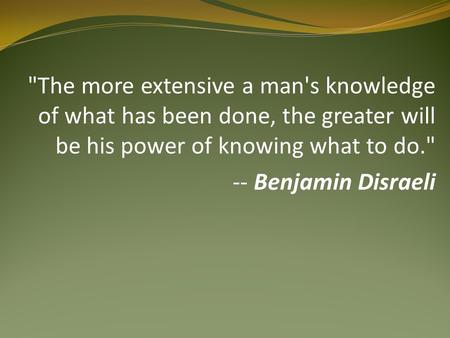 The more extensive a man's knowledge of what has been done, the greater will be his power of knowing what to do. -- Benjamin Disraeli.