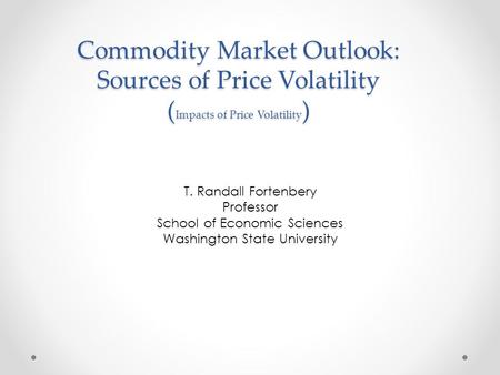 Commodity Market Outlook: Sources of Price Volatility ( Impacts of Price Volatility ) T. Randall Fortenbery Professor School of Economic Sciences Washington.