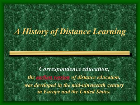 A History of Distance Learning Correspondence education, the earliest version of distance education, was developed in the mid-nineteenth century in Europe.