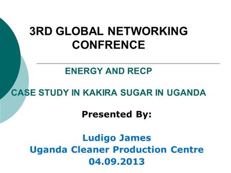 3RD GLOBAL NETWORKING CONFRENCE ENERGY AND RECP CASE STUDY IN KAKIRA SUGAR IN UGANDA Presented By: Ludigo James Uganda Cleaner Production Centre 04.09.2013.