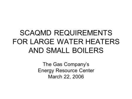 SCAQMD REQUIREMENTS FOR LARGE WATER HEATERS AND SMALL BOILERS The Gas Companys Energy Resource Center March 22, 2006.