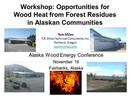 Workshop: Opportunities for Wood Heat from Forest Residues in Alaskan Communities Alaska Wood Energy Conference November 16 Fairbanks, Alaska Tom Miles.