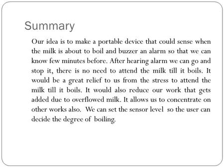 Summary Our idea is to make a portable device that could sense when the milk is about to boil and buzzer an alarm so that we can know few minutes before.