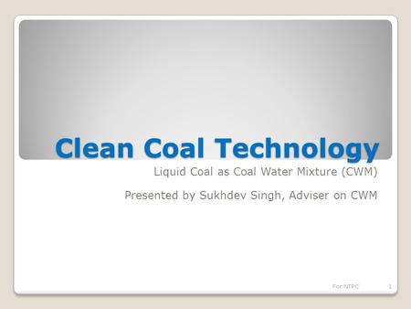 Clean Coal Technology Liquid Coal as Coal Water Mixture (CWM) Presented by Sukhdev Singh, Adviser on CWM 1For NTPC.