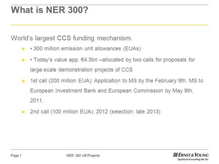 NER 300 UK ProjectsPage 1 What is NER 300? Worlds largest CCS funding mechanism. 300 million emission unit allowances (EUAs) Todays value app. 4.5bn –allocated.