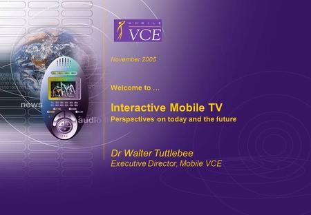 Www.mobilevce.com © 2005 Mobile VCE Interactive Mobile TV November 2005 Welcome to … Interactive Mobile TV Perspectives on today and the future Dr Walter.