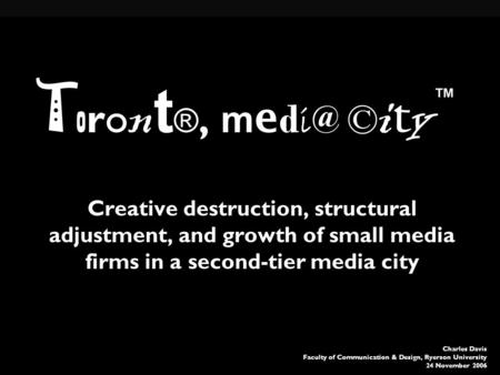 Charles Davis Faculty of Communication & Design, Ryerson University 24 November 2006 T o ro n t ®, m e d © i t y Creative destruction, structural adjustment,