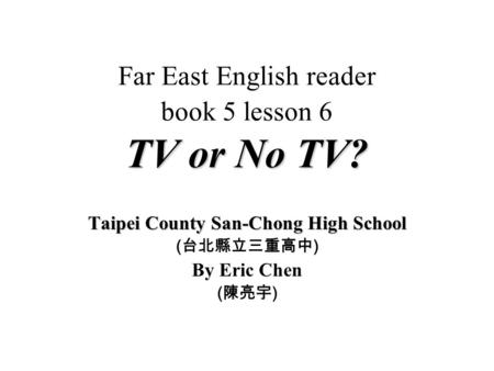 TV or No TV? Far East English reader book 5 lesson 6 TV or No TV? Taipei County San-Chong High School ( ) By Eric Chen ( )