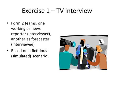 Exercise 1 – TV interview Form 2 teams, one working as news reporter (interviewer), another as forecaster (interviewee) Based on a fictitious (simulated)