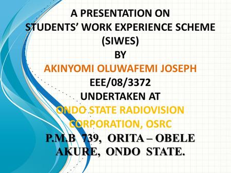 A PRESENTATION ON STUDENTS’ WORK EXPERIENCE SCHEME (SIWES) BY AKINYOMI OLUWAFEMI JOSEPH EEE/08/3372 UNDERTAKEN AT ONDO STATE RADIOVISION CORPORATION,