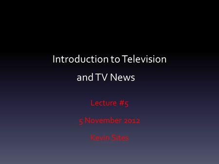 Introduction to Television and TV News Lecture #5 5 November 2012 Kevin Sites.