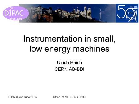 Lyon 2005 DIPAC Lyon 2005 7 th DIPAC Lyon June 2005Ulrich Raich CERN AB/BDI Instrumentation in small, low energy machines Ulrich Raich CERN AB-BDI.