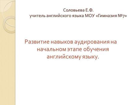 Соловьева Е. Ф. учитель английского языка МОУ « Гимназия 7» Развитие навыков аудирования на начальном этапе обучения английскому языку.