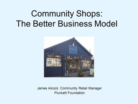 Community Shops: The Better Business Model James Alcock: Community Retail Manager Plunkett Foundation.