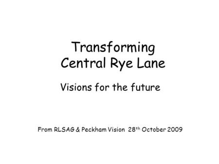 Transforming Central Rye Lane Visions for the future From RLSAG & Peckham Vision 28 th October 2009.