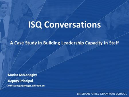 ISQ Conversations A Case Study in Building Leadership Capacity in Staff Marise McConaghy Deputy Principa l