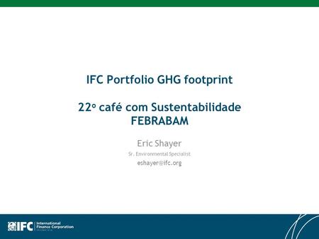 IFC Portfolio GHG footprint 22 o café com Sustentabilidade FEBRABAM Eric Shayer Sr. Environmental Specialist