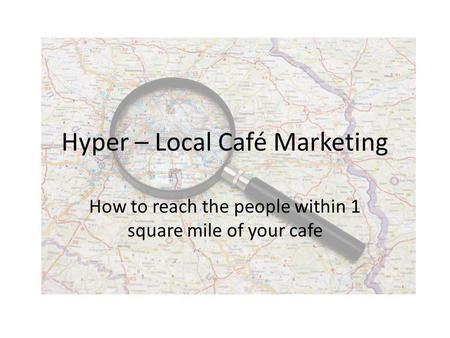 Hyper – Local Café Marketing How to reach the people within 1 square mile of your cafe.