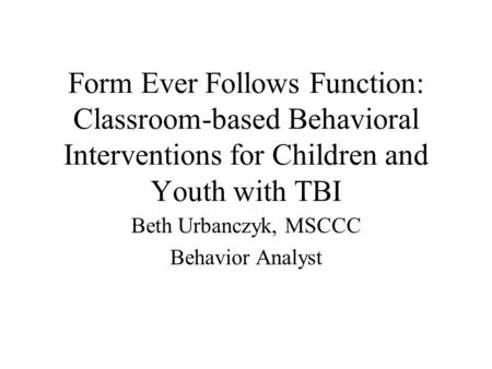 Form Ever Follows Function: Classroom-based Behavioral Interventions for Children and Youth with TBI Beth Urbanczyk, MSCCC Behavior Analyst.