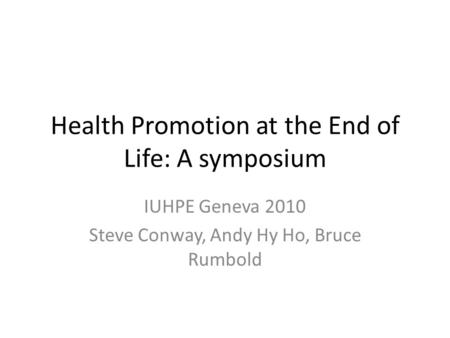 Health Promotion at the End of Life: A symposium IUHPE Geneva 2010 Steve Conway, Andy Hy Ho, Bruce Rumbold.