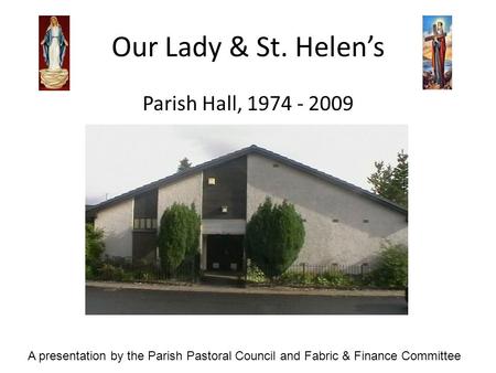 Our Lady & St. Helens Parish Hall, 1974 - 2009 A presentation by the Parish Pastoral Council and Fabric & Finance Committee.