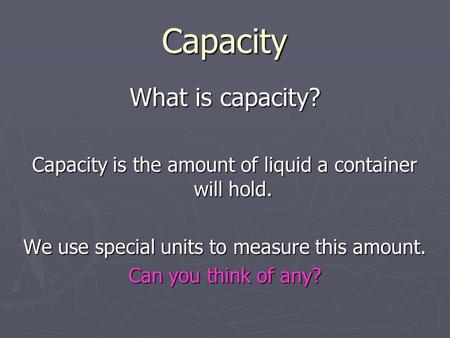 Capacity What is capacity? Capacity is the amount of liquid a container will hold. We use special units to measure this amount. Can you think of any?