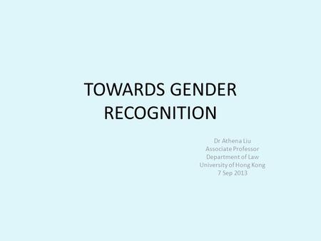 TOWARDS GENDER RECOGNITION Dr Athena Liu Associate Professor Department of Law University of Hong Kong 7 Sep 2013.