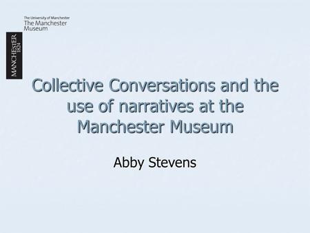 Collective Conversations and the use of narratives at the Manchester Museum Abby Stevens.