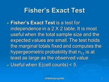 EPI809/Spring 20081 Fishers Exact Test Fishers Exact Test is a test for independence in a 2 X 2 table. It is most useful when the total sample size and.