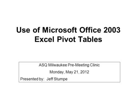 Use of Microsoft Office 2003 Excel Pivot Tables ASQ Milwaukee Pre-Meeting Clinic Monday, May 21, 2012 Presented by: Jeff Stumpe.