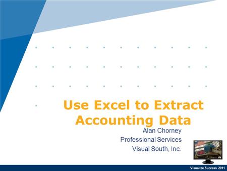 Visualize Success 2011 Alan Chorney Professional Services Visual South, Inc. Use Excel to Extract Accounting Data.