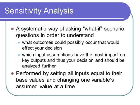 Sensitivity Analysis A systematic way of asking “what-if” scenario questions in order to understand what outcomes could possibly occur that would effect.