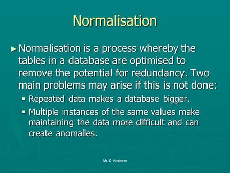 Normalisation Normalisation is a process whereby the tables in a database are optimised to remove the potential for redundancy. Two main problems may arise.